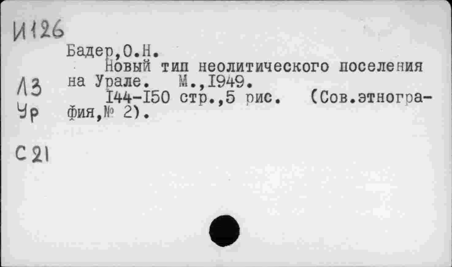 ﻿ЦІ26
Бадер,0.H.
Новый тип неолитического поселения д я на Урале. М.,1949.
; J I44-I50 стр.,5 оис. (Сов.этногоа-‘dp фия,К> 2).
С 21